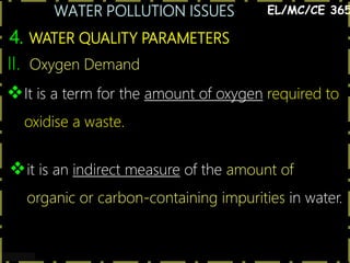 WATER POLLUTION ISSUES
17
4. WATER QUALITY PARAMETERS
EL/MC/CE 365
II. Oxygen Demand
It is a term for the amount of oxygen required to
oxidise a waste.
it is an indirect measure of the amount of
organic or carbon-containing impurities in water.
 