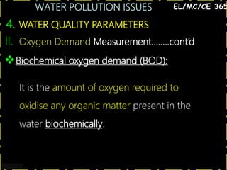 WATER POLLUTION ISSUES
19
4. WATER QUALITY PARAMETERS
EL/MC/CE 365
II. Oxygen Demand Measurement……..cont’d
Biochemical oxygen demand (BOD):
It is the amount of oxygen required to
oxidise any organic matter present in the
water biochemically.
 