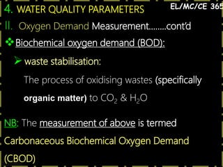20
4. WATER QUALITY PARAMETERS EL/MC/CE 365
Biochemical oxygen demand (BOD):
waste stabilisation:
The process of oxidising wastes (specifically
organic matter) to CO2 & H2O
NB: The measurement of above is termed
Carbonaceous Biochemical Oxygen Demand
(CBOD)
II. Oxygen Demand Measurement……..cont’d
 
