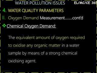 WATER POLLUTION ISSUES
21
4. WATER QUALITY PARAMETERS
EL/MC/CE 365
Chemical Oxygen Demand:
The equivalent amount of oxygen required
to oxidise any organic matter in a water
sample by means of a strong chemical
oxidising agent.
II. Oxygen Demand Measurement……..cont’d
 