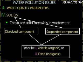 WATER POLLUTION ISSUES
27
4. WATER QUALITY PARAMETERS
EL/MC/CE 365
IV.SOLIDS
 These are solid materials in wastewater
Dissolved component Suspended component
Either be i. Volatile (organic) or
ii. Fixed (Inorganic)
 