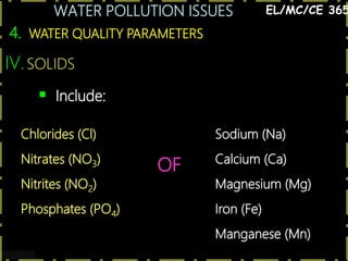 WATER POLLUTION ISSUES
28
4. WATER QUALITY PARAMETERS
EL/MC/CE 365
IV.SOLIDS
 Include:
Chlorides (Cl)
Nitrates (NO3)
Nitrites (NO2)
Phosphates (PO4)
OF
Sodium (Na)
Calcium (Ca)
Magnesium (Mg)
Iron (Fe)
Manganese (Mn)
 