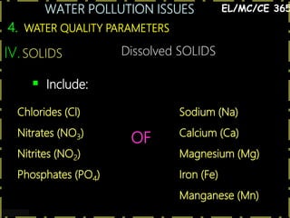 WATER POLLUTION ISSUES
29
4. WATER QUALITY PARAMETERS
EL/MC/CE 365
IV.SOLIDS
 Include:
Chlorides (Cl)
Nitrates (NO3)
Nitrites (NO2)
Phosphates (PO4)
OF
Sodium (Na)
Calcium (Ca)
Magnesium (Mg)
Iron (Fe)
Manganese (Mn)
Dissolved SOLIDS
 