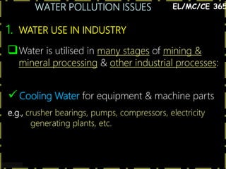 WATER POLLUTION ISSUES
3
1. WATER USE IN INDUSTRY
Water is utilised in many stages of mining &
mineral processing & other industrial processes:
EL/MC/CE 365
 Cooling Water for equipment & machine parts
e.g., crusher bearings, pumps, compressors, electricity
generating plants, etc.
 