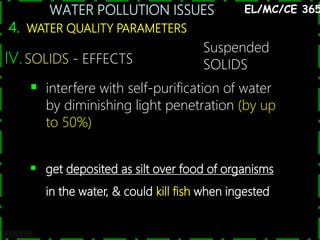 WATER POLLUTION ISSUES
31
4. WATER QUALITY PARAMETERS
EL/MC/CE 365
IV.SOLIDS - EFFECTS
 interfere with self-purification of water
by diminishing light penetration (by up
to 50%)
 get deposited as silt over food of organisms
in the water, & could kill fish when ingested
Suspended
SOLIDS
 