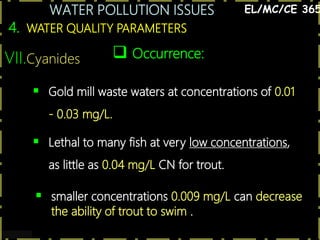 WATER POLLUTION ISSUES
37
4. WATER QUALITY PARAMETERS
EL/MC/CE 365
VII.Cyanides  Occurrence:
 Gold mill waste waters at concentrations of 0.01
- 0.03 mg/L.
 Lethal to many fish at very low concentrations,
as little as 0.04 mg/L CN for trout.
 smaller concentrations 0.009 mg/L can decrease
the ability of trout to swim .
 