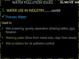 WATER POLLUTION ISSUES
4
1. WATER USE IN INDUSTRY……….cont’d
EL/MC/CE 365
 Process Water
Used in:
• Wet screening, gravity separation (shaking tables, jigs),
flotation
• Washing water (fines from metal ores, clays from stone)
• Wet scrubbers for air pollution control
 