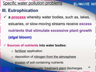 III. Eutrophication
45
 a process whereby water bodies, such as, lakes,
estuaries, or slow-moving streams receive excess
nutrients that stimulate excessive plant growth
(algal bloom)
 Sources of nutrients into water bodies:
EL/MC/CE 365
Specific water pollution problems
o fertilizer application
o deposition of nitrogen from the atmosphere
o erosion of soil containing nutrients
o Sewage/wastewater treatment plant discharges
 