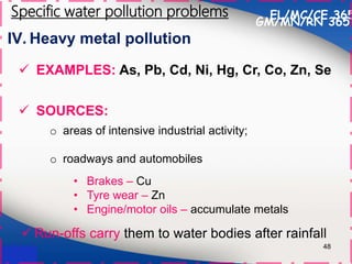 IV. Heavy metal pollution
48
 SOURCES:
o areas of intensive industrial activity;
o roadways and automobiles
EL/MC/CE 365
Specific water pollution problems
 EXAMPLES: As, Pb, Cd, Ni, Hg, Cr, Co, Zn, Se
• Brakes – Cu
• Tyre wear – Zn
• Engine/motor oils – accumulate metals
 Run-offs carry them to water bodies after rainfall
GM/MN/RN 365
 