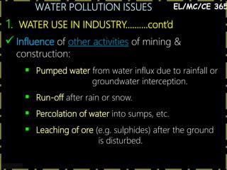 WATER POLLUTION ISSUES
7
1. WATER USE IN INDUSTRY……….cont’d
EL/MC/CE 365
 Influence of other activities of mining &
construction:
 Pumped water from water influx due to rainfall or
groundwater interception.
 Run-off after rain or snow.
 Percolation of water into sumps, etc.
 Leaching of ore (e.g. sulphides) after the ground
is disturbed.
 