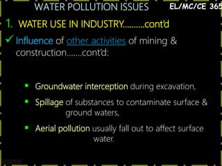 WATER POLLUTION ISSUES
8
1. WATER USE IN INDUSTRY……….cont’d
EL/MC/CE 365
 Influence of other activities of mining &
construction…….cont’d:
 Groundwater interception during excavation,
 Spillage of substances to contaminate surface &
ground waters,
 Aerial pollution usually fall out to affect surface
water.
 