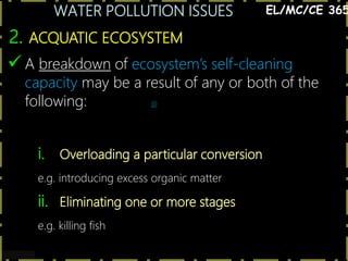 WATER POLLUTION ISSUES
9
2. ACQUATIC ECOSYSTEM
EL/MC/CE 365
 A breakdown of ecosystem’s self-cleaning
capacity may be a result of any or both of the
following: @
i. Overloading a particular conversion
e.g. introducing excess organic matter
ii. Eliminating one or more stages
e.g. killing fish
 