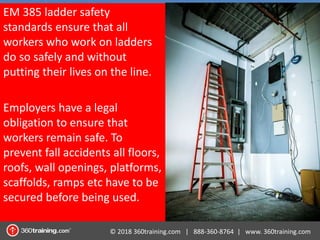 © 2018 360training.com | 888-360-8764 | www. 360training.com
EM 385 ladder safety
standards ensure that all
workers who work on ladders
do so safely and without
putting their lives on the line.
Employers have a legal
obligation to ensure that
workers remain safe. To
prevent fall accidents all floors,
roofs, wall openings, platforms,
scaffolds, ramps etc have to be
secured before being used.
 