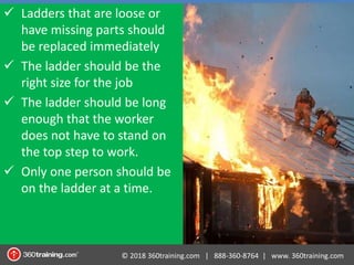 © 2018 360training.com | 888-360-8764 | www. 360training.com
 Ladders that are loose or
have missing parts should
be replaced immediately
 The ladder should be the
right size for the job
 The ladder should be long
enough that the worker
does not have to stand on
the top step to work.
 Only one person should be
on the ladder at a time.
 