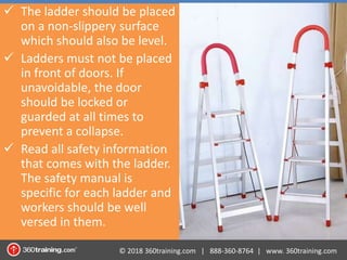 © 2018 360training.com | 888-360-8764 | www. 360training.com
 The ladder should be placed
on a non-slippery surface
which should also be level.
 Ladders must not be placed
in front of doors. If
unavoidable, the door
should be locked or
guarded at all times to
prevent a collapse.
 Read all safety information
that comes with the ladder.
The safety manual is
specific for each ladder and
workers should be well
versed in them.
 