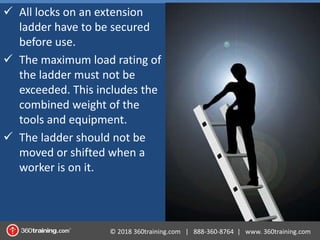 © 2018 360training.com | 888-360-8764 | www. 360training.com
 All locks on an extension
ladder have to be secured
before use.
 The maximum load rating of
the ladder must not be
exceeded. This includes the
combined weight of the
tools and equipment.
 The ladder should not be
moved or shifted when a
worker is on it.
 