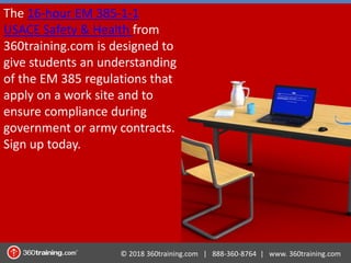 © 2018 360training.com | 888-360-8764 | www. 360training.com
The 16-hour EM 385-1-1
USACE Safety & Health from
360training.com is designed to
give students an understanding
of the EM 385 regulations that
apply on a work site and to
ensure compliance during
government or army contracts.
Sign up today.
 