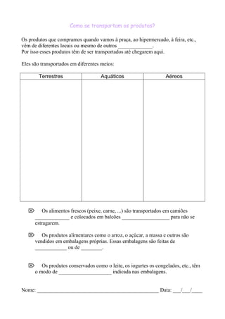 Como se transportam os produtos?
Os produtos que compramos quando vamos à praça, ao hipermercado, à feira, etc.,
vêm de diferentes locais ou mesmo de outros _____________.
Por isso esses produtos têm de ser transportados até chegarem aqui.
Eles são transportados em diferentes meios:
Terrestres Aquáticos Aéreos
 Os alimentos frescos (peixe, carne, ...) são transportados em camiões
_____________ e colocados em balcões __________________ para não se
estragarem.
 Os produtos alimentares como o arroz, o açúcar, a massa e outros são
vendidos em embalagens próprias. Essas embalagens são feitas de
____________ ou de ________.
 Os produtos conservados como o leite, os iogurtes os congelados, etc., têm
o modo de ____________________ indicada nas embalagens.
Nome: ______________________________________________ Data: ___/___/____
 