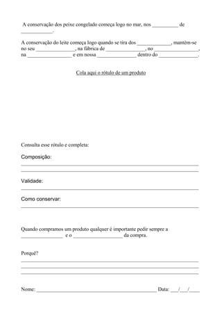 A conservação dos peixe congelado começa logo no mar, nos __________ de
____________.
A conservação do leite começa logo quando se tira dos _____________, mantém-se
no seu _______________, na fábrica de _______________, no _________________,
na _________________ e em nossa _______________ dentro do _______________.
Cola aqui o rótulo de um produto
Consulta esse rótulo e completa:
Composição:
____________________________________________________________________
____________________________________________________________________
Validade:
____________________________________________________________________
Como conservar:
____________________________________________________________________
Quando compramos um produto qualquer é importante pedir sempre a
________________ e o ___________________ da compra.
Porquê?
____________________________________________________________________
____________________________________________________________________
____________________________________________________________________
Nome: ______________________________________________ Data: ___/___/____
 