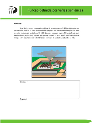 Função definida por várias sentenças
Atividade 2
Uma fábrica tem a capacidade máxima de produzir por mês 400 unidades de um
determinado produto. O custo desta fábrica é composto por um valor fixo de R$ 600,00 mais
um valor variável, por unidade, de R$ 4,50. Quando a produção supera 200 unidades, o valor
fixo não muda, mas o valor variável por unidade cai para R$ 3,00. Sendo assim, determine a
relação entre o custo mensal C da fábrica e o número u de unidades produzidas no mês.
Cálculos:
Resposta:
 