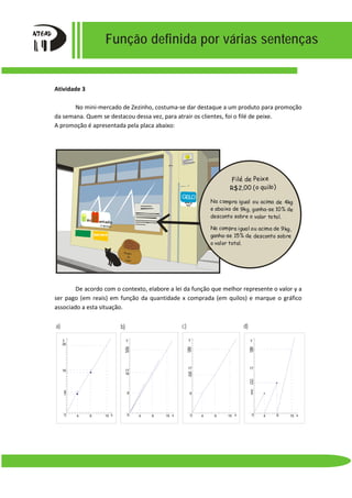 Função definida por várias sentenças
Atividade 3
No mini-mercado de Zezinho, costuma-se dar destaque a um produto para promoção
da semana. Quem se destacou dessa vez, para atrair os clientes, foi o filé de peixe.
A promoção é apresentada pela placa abaixo:
De acordo com o contexto, elabore a lei da função que melhor represente o valor y a
ser pago (em reais) em função da quantidade x comprada (em quilos) e marque o gráfico
associado a esta situação.
GELO
vende-se
aqui!
ercado
ini
de Zezinho
Ração
de
Gato
banana
Filé de Peixe
R$2,00 (o quilo)
Na compra igual ou acima de 9kg,
ganha-se 15% de desconto sobre
o valor total.
Na compra igual ou acima de 4kg
e abaixo de 9kg, ganha-se 10% de
desconto sobre o valor total.
26
y
x
16
4 9 15
7
8
0 0 159
8
16
17
25
26
y
4 x 0 159
8
16
25
26
17
15
y
4 x 0 159
8
9
17
25
26
13
12
y
4 x
a) b) c) d)
 