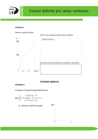 Função definida por várias sentenças
y
135
3 7 10
195
x0
Atividade 4
Observe o gráfico abaixo:
a) Crie uma situação-problema para o gráfico.
b) Escreva a lei da função que esse gráfico representa:
Atividade Algébrica
Atividade 5
Considere a função real g(x) definida por:
g(x)= �
−7, 𝑠𝑠𝑠𝑠 𝑥𝑥 ≤ −4
−𝑥𝑥² + 9, 𝑠𝑠𝑠𝑠 − 4 < 𝑥𝑥 < 1
𝑥𝑥 + 7, 𝑠𝑠𝑠𝑠 𝑥𝑥 ≥ 1
a) Construa o gráfico de g(x).
Situação-Problema:
g(x)
x
0
 