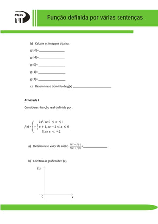 Função definida por várias sentenças
b) Calcule as imagens abaixo:
g (-6)= ________________
g (-4)= ________________
g (0)= _________________
g (1)= _________________
g (3)= _________________
c) Determine o domínio de g(x) ________________________
Atividade 6
Considere a função real definida por:
f(x) = �
2𝑥𝑥², 𝑠𝑠𝑠𝑠 0 ≤ 𝑥𝑥 ≤ 1
−
3
2
𝑥𝑥 + 1, 𝑠𝑠𝑠𝑠 − 2 ≤ 𝑥𝑥 ≤ 0
5, 𝑠𝑠𝑠𝑠 𝑥𝑥 < −2
a) Determine o valor da razão
𝑓𝑓(3)− 𝑓𝑓(1)
𝑓𝑓(2)+ 𝑓𝑓(0)
=_______________
b) Construa o gráfico de f (x).
x
f(x)
0
 