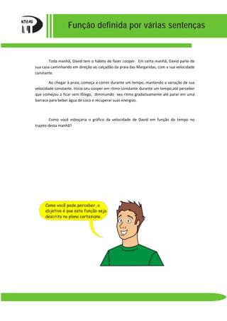 Função definida por várias sentenças
Toda manhã, David tem o hábito de fazer cooper. Em certa manhã, David parte de
sua casa caminhando em direção ao calçadão da praia das Margaridas, com a sua velocidade
constante.
Ao chegar à praia, começa a correr durante um tempo, mantendo a variação de sua
velocidade constante. Inicia seu cooper em ritmo constante durante um tempo,até perceber
que começou a ficar sem fôlego, diminuindo seu ritmo gradativamente até parar em uma
barraca para beber água de coco e recuperar suas energias.
Como você esboçaria o gráfico da velocidade de David em função do tempo no
trajeto desta manhã?
descrita no plano cartesiano.
objetivo é que esta função seja
Como você pode perceber, o
 