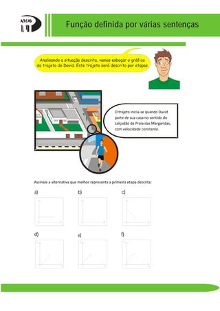 Função definida por várias sentenças
Assinale a alternativa que melhor representa a primeira etapa descrita:
d) e) f)
v v v
ttt
b) c)a)
constante.
O trajeto inicia-se quando David
parte de sua casa no sentido do
calçadão da Praia das Margaridas,
com velocidade constante.
Analisando a situação descrita, vamos esboçar o gráfico
do trajeto de David. Este trajeto será descrito por etapas.
 