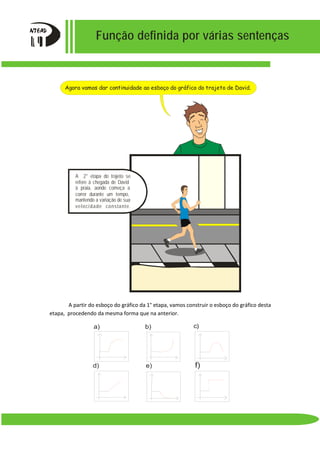 Função definida por várias sentenças
A partir do esboço do gráfico da 1° etapa, vamos construir o esboço do gráfico desta
etapa, procedendo da mesma forma que na anterior.
a) b) c)
d) e) f)
Agora vamos dar continuidade ao esboço do gráfico do trajeto de David.
A 2° etapa do trajeto se
refere à chegada de David
à praia, aonde começa a
correr durante um tempo,
mantendo a variação de sua
velocidade constante.
 