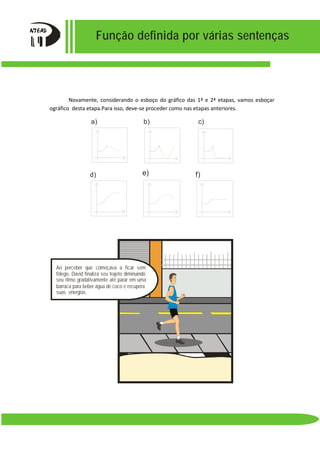 Função definida por várias sentenças
Novamente, considerando o esboço do gráfico das 1ª e 2ª etapas, vamos esboçar
ográfico desta etapa.Para isso, deve-se proceder como nas etapas anteriores.
f)e)
c)
d)
b)a)
Ao perceber que começava a ficar sem
fôlego, David finaliza seu trajeto diminuindo
seu ritmo gradativamente até parar em uma
barraca para beber água de coco e recupera
suas energias.
 