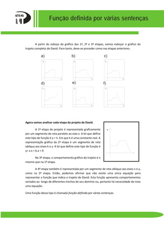 Função definida por várias sentenças
A partir do esboço do gráfico das 1ª, 2ª e 3ª etapas, vamos esboçar o gráfico do
trajeto completo de David. Para tanto, deve-se proceder como nas etapas anteriores.
Agora vamos analisar cada etapa do projeto de David.
A 1º etapa do projeto é representada graficamente
por um segmento de reta paralelo ao eixo x. A lei que define
este tipo de função é y = k. Em que k é uma constante real. A
representação gráfica da 2º etapa é um segmento de reta
obliqua aos eixos k e y. A lei que define este tipo de função é
y= a x = b.a = 0
Na 3º etapa, o comportamento gráfico do trajeto é o
mesmo que na 1º etapa.
A 4º etapa também é representada por um segmento de reta obliquo aos eixos x e y,
como na 2º etapa. Então, podemos afirmar que não existe uma única equação para
representar a função que indica o trajeto de David. Esta função apresenta comportamentos
variados ao longo de diferentes trechos do seu domínio ou, portanto há necessidade de mais
uma equação.
Uma função desse tipo é chamada função definida por várias sentenças.
a) b) c)
d) e) f)
v v v
v v v
t
t t t
t t
v
 