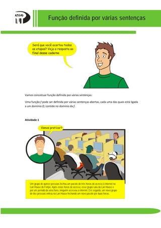 Função definida por várias sentenças
Vamos conceituar função definida por várias sentenças:
Uma função f pode ser definida por várias sentenças abertas, cada uma das quais está ligada
a um domínio D, contido no domínio da f.
Atividade 1
Um grupo de quinze pessoas fechou um pacote de três horas de acesso à internet na
Lan House do Felipe. Após estas horas de acesso, esse grupo saiu da Lan House e
por um período de uma hora, ninguém acessou a internet. Em seguida, um novo grupo
de dez pessoas entrou na Lan House fechando um novo pacote por duas horas.
Vamos praticar?
Será que você acertou todas
as etapas? Veja a resposta ao
final desse caderno
 