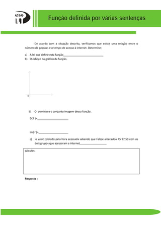 Função definida por várias sentenças
De acordo com a situação descrita, verificamos que existe uma relação entre o
número de pessoas e o tempo de acesso à internet. Determine:
a) A lei que define esta função___________________________
b) O esboço do gráfico da função.
b) O domínio e o conjunto imagem dessa função.
D( f )=_____________________
Im( f )=____________________
c) o valor cobrado pela hora acessada sabendo que Felipe arrecadou R$ 97,50 com os
dois grupos que acessaram a internet__________________
cálculos
Resposta :
0
 