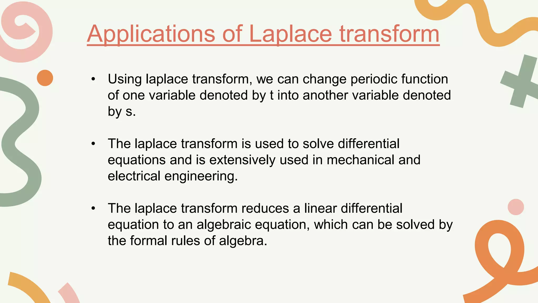 Applications of Laplace transform
• Using laplace transform, we can change periodic function
of one variable denoted by t into another variable denoted
by s.
• The laplace transform is used to solve differential
equations and is extensively used in mechanical and
electrical engineering.
• The laplace transform reduces a linear differential
equation to an algebraic equation, which can be solved by
the formal rules of algebra.
 