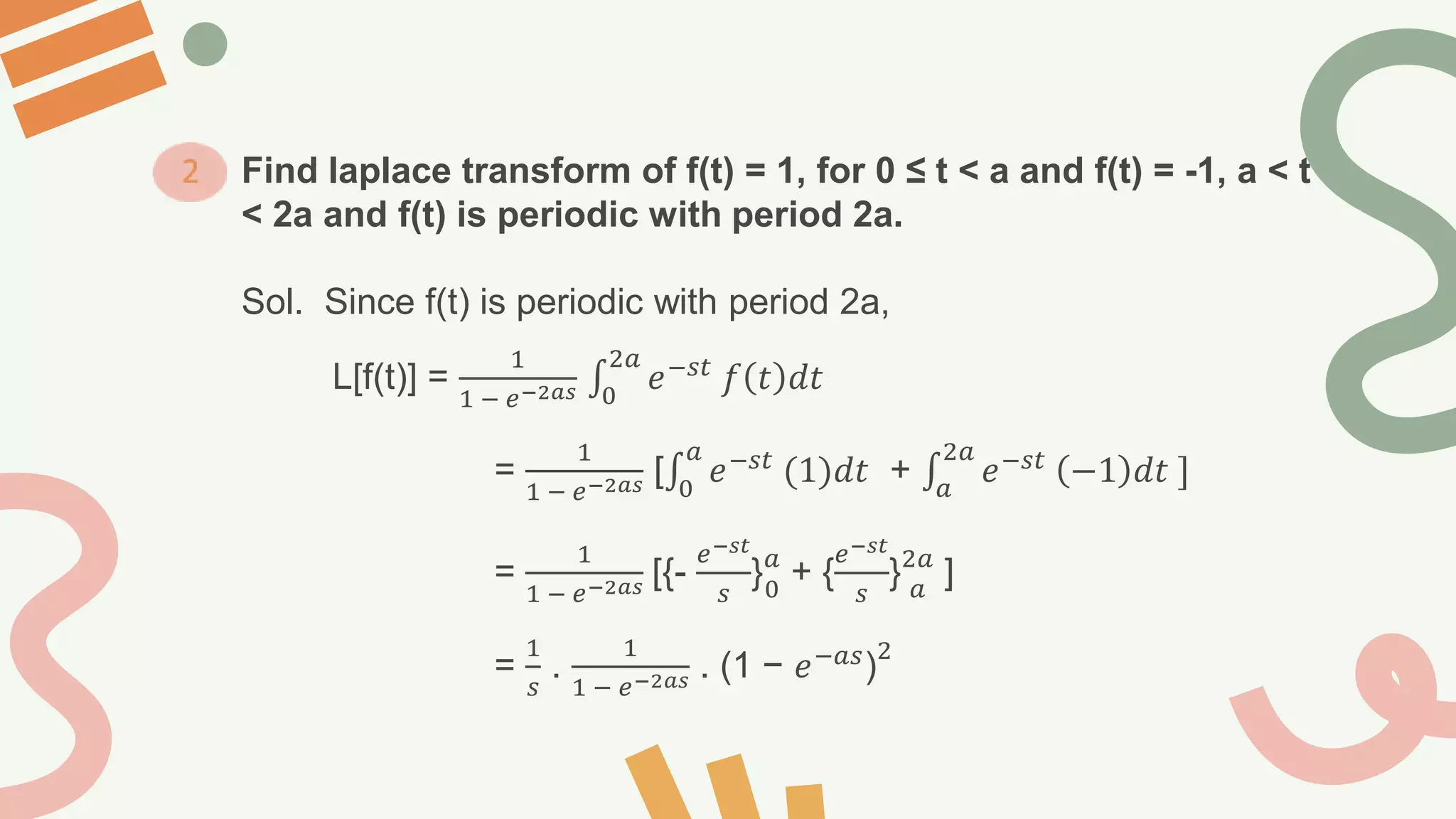 Find laplace transform of f(t) = 1, for 0 ≤ t < a and f(t) = -1, a < t
< 2a and f(t) is periodic with period 2a.
Sol. Since f(t) is periodic with period 2a,
L[f(t)] =
1
1 − 𝑒−2𝑎𝑠 0
2𝑎
𝑒−𝑠𝑡
𝑓 𝑡 𝑑𝑡
=
1
1 − 𝑒−2𝑎𝑠 [ 0
𝑎
𝑒−𝑠𝑡
(1)𝑑𝑡 + 𝑎
2𝑎
𝑒−𝑠𝑡
−1 𝑑𝑡 ]
=
1
1 − 𝑒−2𝑎𝑠 [{-
𝑒−𝑠𝑡
𝑠
}𝑎
0
+ {
𝑒−𝑠𝑡
𝑠
}2𝑎
𝑎
]
=
1
𝑠
.
1
1 − 𝑒−2𝑎𝑠 . (1 − 𝑒−𝑎𝑠)
2
 