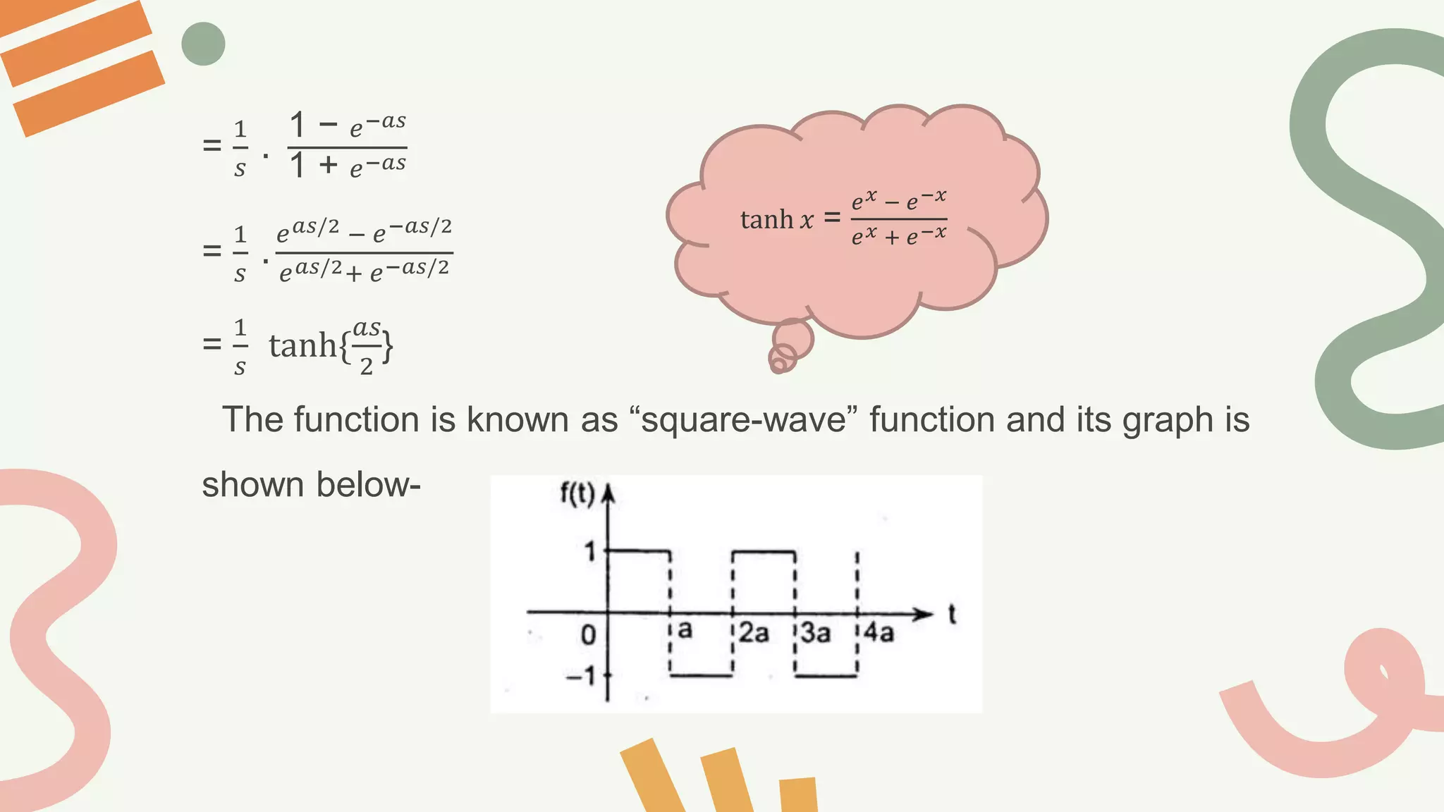 =
1
𝑠
.
1 − 𝑒−𝑎𝑠
1 + 𝑒−𝑎𝑠
=
1
𝑠
.
𝑒𝑎𝑠/2 − 𝑒−𝑎𝑠/2
𝑒𝑎𝑠/2+ 𝑒−𝑎𝑠/2
=
1
𝑠
tanh{
𝑎𝑠
2
}
The function is known as “square-wave” function and its graph is
shown below-
tanh 𝑥 =
𝑒𝑥 − 𝑒−𝑥
𝑒𝑥 + 𝑒−𝑥
 