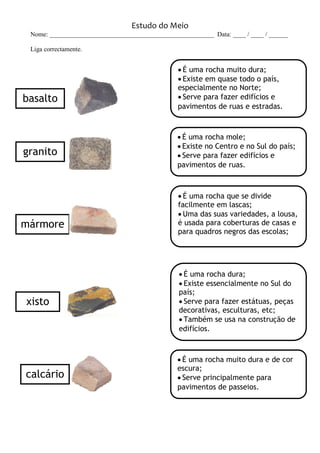 Estudo do Meio
Nome: ___________________________________________________ Data: ____ / ____ / ______
Liga correctamente.
 É uma rocha muito dura;
 Existe em quase todo o país,
especialmente no Norte;
 Serve para fazer edifícios e
pavimentos de ruas e estradas.
 É uma rocha mole;
 Existe no Centro e no Sul do país;
 Serve para fazer edifícios e
pavimentos de ruas.
 É uma rocha que se divide
facilmente em lascas;
 Uma das suas variedades, a lousa,
é usada para coberturas de casas e
para quadros negros das escolas;
 É uma rocha dura;
 Existe essencialmente no Sul do
país;
 Serve para fazer estátuas, peças
decorativas, esculturas, etc;
 Também se usa na construção de
edifícios.
 É uma rocha muito dura e de cor
escura;
 Serve principalmente para
pavimentos de passeios.
granito
basalto
calcário
mármore
xisto
 