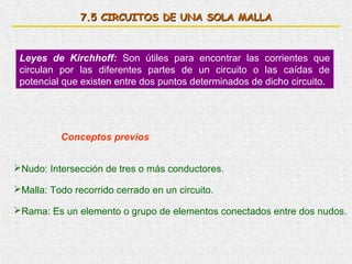 7.5 CIRCUITOS DE UNA SOLA MALLA



 Leyes de Kirchhoff: Son útiles para encontrar las corrientes que
 circulan por las diferentes partes de un circuito o las caídas de
 potencial que existen entre dos puntos determinados de dicho circuito.




          Conceptos previos


Nudo: Intersección de tres o más conductores.

Malla: Todo recorrido cerrado en un circuito.

Rama: Es un elemento o grupo de elementos conectados entre dos nudos.
 