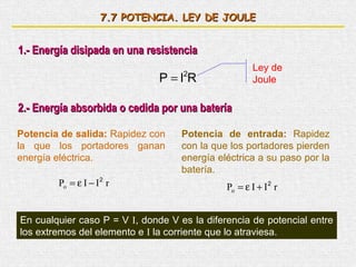 7.7 POTENCIA. LEY DE JOULE


1.- Energía disipada en una resistencia
                                                      Ley de
                               P =I R
                                    2
                                                      Joule

2.- Energía absorbida o cedida por una batería

Potencia de salida: Rapidez con     Potencia de entrada: Rapidez
la que los portadores ganan         con la que los portadores pierden
energía eléctrica.                  energía eléctrica a su paso por la
                                    batería.
        Po = ε I − I 2 r                      Po = ε I + I 2 r


En cualquier caso P = V I, donde V es la diferencia de potencial entre
los extremos del elemento e I la corriente que lo atraviesa.
 