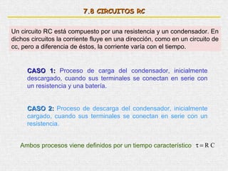 7.8 CIRCUITOS RC


Un circuito RC está compuesto por una resistencia y un condensador. En
dichos circuitos la corriente fluye en una dirección, como en un circuito de
cc, pero a diferencia de éstos, la corriente varía con el tiempo.


     CASO 1: Proceso de carga del condensador, inicialmente
     descargado, cuando sus terminales se conectan en serie con
     un resistencia y una batería.


     CASO 2: Proceso de descarga del condensador, inicialmente
     cargado, cuando sus terminales se conectan en serie con un
     resistencia.


   Ambos procesos viene definidos por un tiempo característico τ = R C
 