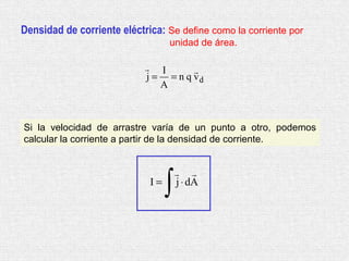 Densidad de corriente eléctrica: Se define como la corriente por
                                  unidad de área.

                             I       
                            j = = n q vd
                               A



Si la velocidad de arrastre varía de un punto a otro, podemos
calcular la corriente a partir de la densidad de corriente.




                                  ∫
                                       
                             I=       j ⋅ dA
 