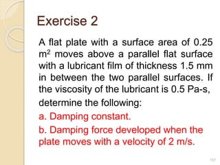 Exercise 2
A flat plate with a surface area of 0.25
m2 moves above a parallel flat surface
with a lubricant film of thickness 1.5 mm
in between the two parallel surfaces. If
the viscosity of the lubricant is 0.5 Pa-s,
determine the following:
a. Damping constant.
b. Damping force developed when the
plate moves with a velocity of 2 m/s.
107
 