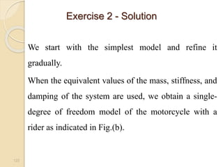 Exercise 2 - Solution
122
We start with the simplest model and refine it
gradually.
When the equivalent values of the mass, stiffness, and
damping of the system are used, we obtain a single-
degree of freedom model of the motorcycle with a
rider as indicated in Fig.(b).
 