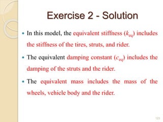 Exercise 2 - Solution
 In this model, the equivalent stiffness (keq) includes
the stiffness of the tires, struts, and rider.
 The equivalent damping constant (ceq) includes the
damping of the struts and the rider.
 The equivalent mass includes the mass of the
wheels, vehicle body and the rider.
123
 