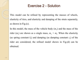 Exercise 2 - Solution
125
This model can be refined by representing the masses of wheels,
elasticity of tires, and elasticity and damping of the struts separately,
as shown in Fig.(c).
In this model, the mass of the vehicle body (mv) and the mass of the
rider (mr) are shown as a single mass, mv + mr. When the elasticity
(as spring constant kr) and damping (as damping constant cr) of the
rider are considered, the refined model shown in Fig.(d) can be
obtained.
 