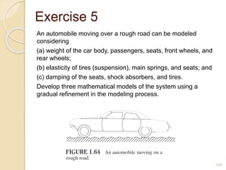 Exercise 5
An automobile moving over a rough road can be modeled
considering
(a) weight of the car body, passengers, seats, front wheels, and
rear wheels;
(b) elasticity of tires (suspension), main springs, and seats; and
(c) damping of the seats, shock absorbers, and tires.
Develop three mathematical models of the system using a
gradual refinement in the modeling process.
134
 