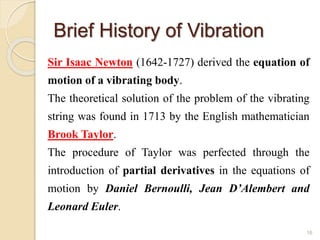 Brief History of Vibration
Sir Isaac Newton (1642-1727) derived the equation of
motion of a vibrating body.
The theoretical solution of the problem of the vibrating
string was found in 1713 by the English mathematician
Brook Taylor.
The procedure of Taylor was perfected through the
introduction of partial derivatives in the equations of
motion by Daniel Bernoulli, Jean D’Alembert and
Leonard Euler.
16
 