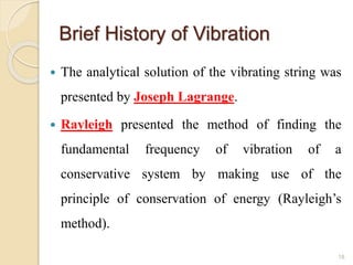 Brief History of Vibration
 The analytical solution of the vibrating string was
presented by Joseph Lagrange.
 Rayleigh presented the method of finding the
fundamental frequency of vibration of a
conservative system by making use of the
principle of conservation of energy (Rayleigh’s
method).
18
 