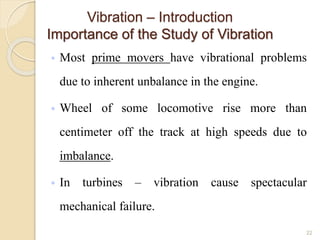 Vibration – Introduction
Importance of the Study of Vibration
◦ Most prime movers have vibrational problems
due to inherent unbalance in the engine.
◦ Wheel of some locomotive rise more than
centimeter off the track at high speeds due to
imbalance.
◦ In turbines – vibration cause spectacular
mechanical failure.
22
 